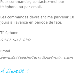 

Pour commander, contactez-moi par téléphone ou par email. 

Les commandes devraient me parvenir 10 jours à l’avance en période de fête.

Téléphone0479 607 680Emailbernadettedehalleux@hotmail. com

A bientôt !